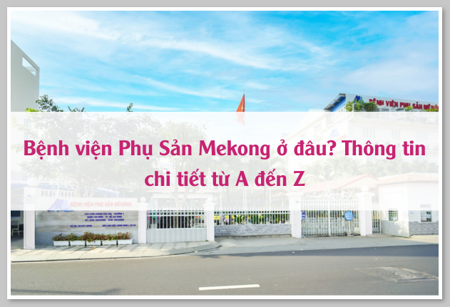 Bệnh viện Phụ Sản Mekong ở đâu? Thông tin chi tiết từ A đến Z